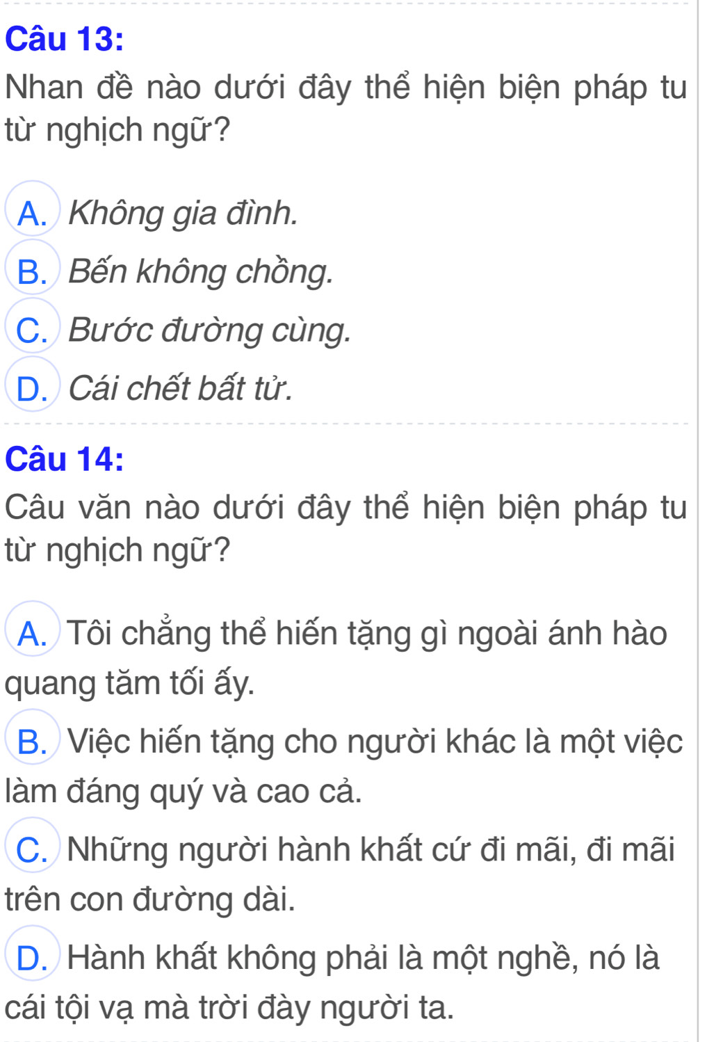 Nhan đề nào dưới đây thể hiện biện pháp tu
từ nghịch ngữ?
A. Không gia đình.
B. Bến không chồng.
C. Bước đường cùng.
D. Cái chết bất tử.
Câu 14:
Câu văn nào dưới đây thể hiện biện pháp tu
từ nghịch ngữ?
A. Tôi chẳng thể hiến tặng gì ngoài ánh hào
quang tăm tối ấy.
B. Việc hiến tặng cho người khác là một việc
làm đáng quý và cao cả.
C. Những người hành khất cứ đi mãi, đi mãi
trên con đường dài.
D. Hành khất không phải là một nghề, nó là
cái tội vạ mà trời đày người ta.