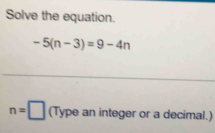 Solve the equation.
-5(n-3)=9-4n
n=□ (Type an integer or a decimal.)