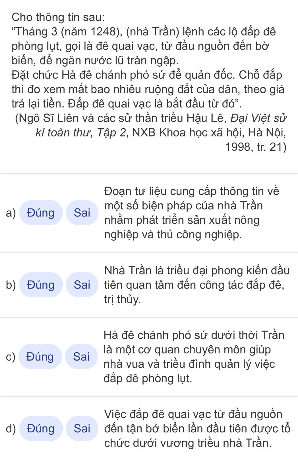 Cho thông tin sau: 
"Tháng 3 (năm 1248), (nhà Trần) lệnh các lộ đắp đê 
phòng lụt, gọi là đê quai vạc, từ đầu nguồn đến bờ 
biển, để ngăn nước lũ tràn ngập. 
Đặt chức Hà đê chánh phó sứ để quản đốc. Chỗ đắp 
thì đo xem mất bao nhiêu ruộng đất của dân, theo giá 
trả lại tiền. Đắp đê quai vạc là bắt đầu từ đó". 
(Ngô Sĩ Liên và các sử thần triều Hậu Lê, Đại Việt sử 
kí toàn thư, Tập 2, NXB Khoa học xã hội, Hà Nội, 
1998, tr. 21) 
Đoạn tư liệu cung cấp thông tin về 
a) Đúng Sai một số biện pháp của nhà Trần 
nhằm phát triển sản xuất nông 
nghiệp và thủ công nghiệp. 
Nhà Trần là triều đại phong kiến đầu 
b) Đúng Sai tiên quan tâm đến công tác đắp đê, 
trị thủy. 
Hà đê chánh phó sứ dưới thời Trần 
là một cơ quan chuyên môn giúp 
c) Đúng Sai nhà vua và triều đình quản lý việc 
đắp đê phòng lụt. 
Việc đắp đê quai vạc từ đầu nguồn 
d) Đúng Sai đến tận bở biển lần đầu tiên được tổ 
chức dưới vương triều nhà Trần.