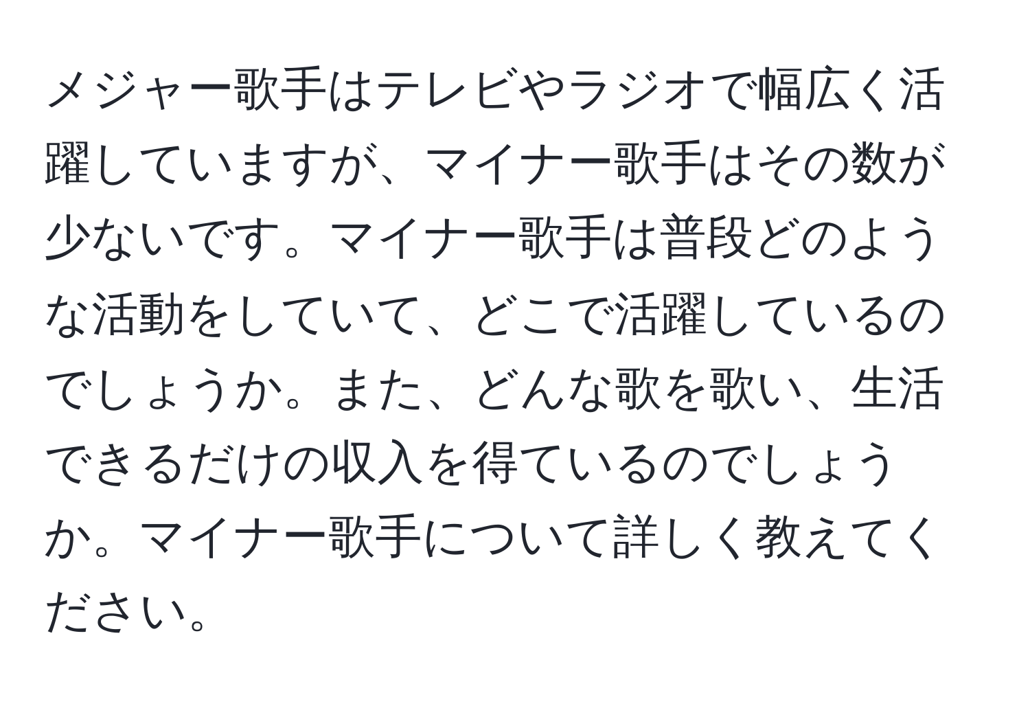 メジャー歌手はテレビやラジオで幅広く活躍していますが、マイナー歌手はその数が少ないです。マイナー歌手は普段どのような活動をしていて、どこで活躍しているのでしょうか。また、どんな歌を歌い、生活できるだけの収入を得ているのでしょうか。マイナー歌手について詳しく教えてください。