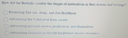 How did the Beatniks combat the danger of materialism in their actions and writings?
Promoting free sex, drugs, and Zen Buddhism
Advocating the withdrawal from society
Advocating personal release, purification, and illumination
Advocating illumination through heightened sensory awareness