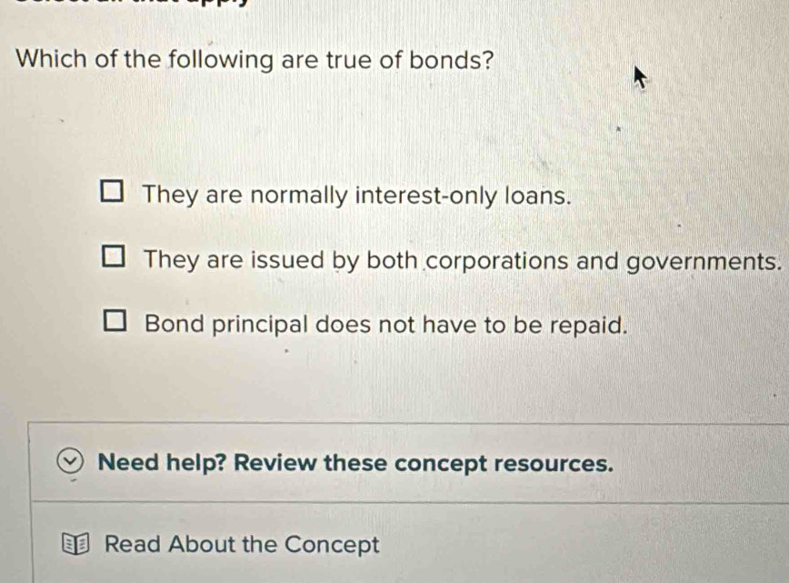 Which of the following are true of bonds?
They are normally interest-only loans.
They are issued by both corporations and governments.
Bond principal does not have to be repaid.
Need help? Review these concept resources.
Read About the Concept