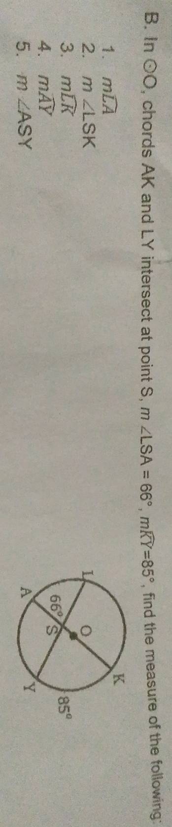 In odot O , chords AK and LY intersect at point S, m∠ LSA=66°,mwidehat KY=85° , find the measure of the following:
1. mwidehat LA
2. m∠ LSK
3. mwidehat LK
4. mwidehat AY
5. m∠ ASY