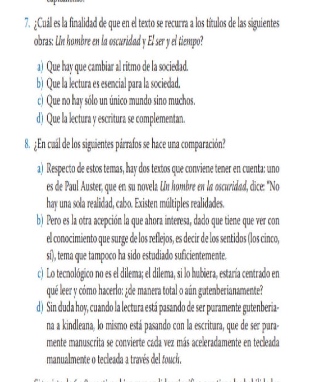 ¿Cuál es la finalidad de que en el texto se recurra a los títulos de las siguientes
obras: Un hombre en la oscuridad y El ser y el tiempo?
a) Que hay que cambiar al ritmo de la sociedad.
b) Que la lectura es esencial para la sociedad.
c) Que no hay sólo un único mundo sino muchos.
d) Que la lectura y escritura se complementan.
8. ¿En cuál de los siguientes párrafos se hace una comparación?
a) Respecto de estos temas, hay dos textos que conviene tener en cuenta: uno
es de Paul Auster, que en su novela Un hombre en la oscuridad, dice: “No
hay una sola realidad, cabo. Existen múltiples realidades.
b) Pero es la otra acepción la que ahora interesa, dado que tiene que ver con
el conocimiento que surge de los reflejos, es decir de los sentidos (los cinco,
sí), tema que tampoco ha sido estudiado suficientemente.
c) Lo tecnológico no es el dilema; el dilema, si lo hubiera, estaría centrado en
qué leer y cómo hacerlo: ¿de manera total o aún gutenberianamente?
d) Sin duda hoy, cuando la lectura está pasando de ser puramente gutenberia-
na a kindleana, lo mismo está pasando con la escritura, que de ser pura-
mente manuscrita se convierte cada vez más aceleradamente en tecleada
manualmente o tecleada a través del touch.