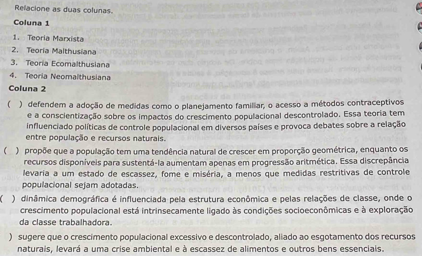 Relacione as duas colunas. 
Coluna 1 
1. Teoria Marxista 
2. Teoria Malthusiana 
3. Teoria Ecomalthusiana 
4. Teoria Neomalthusiana 
Coluna 2 
 ) defendem a adoção de medidas como o planejamento familiar, o acesso a métodos contraceptivos 
e a conscientização sobre os impactos do crescimento populacional descontrolado. Essa teoria tem 
influenciado políticas de controle populacional em diversos países e provoca debates sobre a relação 
entre população e recursos naturais. 
 ) propõe que a população tem uma tendência natural de crescer em proporção geométrica, enquanto os 
recursos disponíveis para sustentá-la aumentam apenas em progressão aritmética. Essa discrepância 
levaria a um estado de escassez, fome e miséria, a menos que medidas restritivas de controle 
populacional sejam adotadas. 
 ) dinâmica demográfica é influenciada pela estrutura econômica e pelas relações de classe, onde o 
crescimento populacional está intrinsecamente ligado às condições socioeconômicas e à exploração 
da classe trabalhadora. 
) sugere que o crescimento populacional excessivo e descontrolado, aliado ao esgotamento dos recursos 
naturais, levará a uma crise ambiental e à escassez de alimentos e outros bens essenciais.