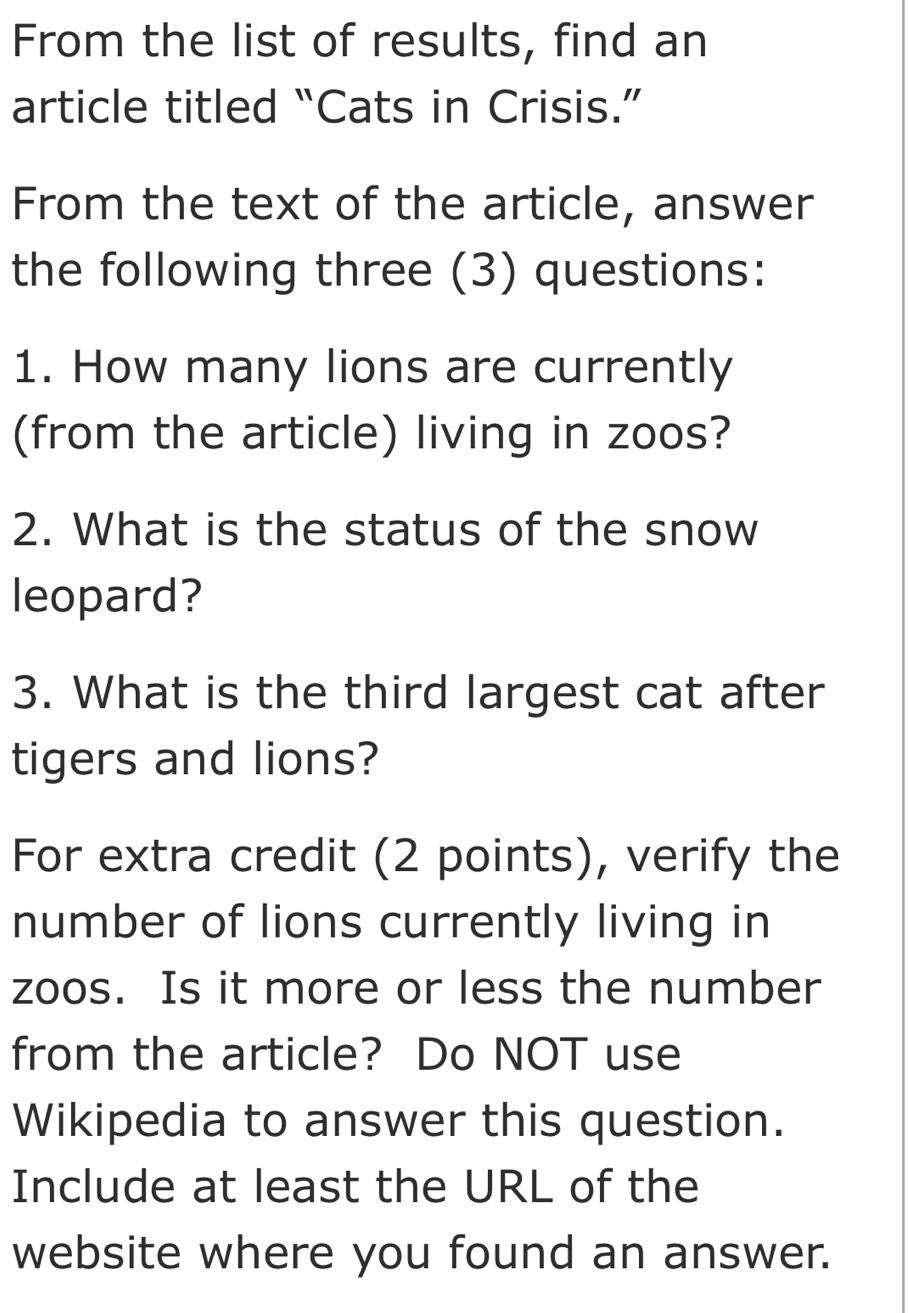 From the list of results, find an 
article titled “Cats in Crisis.” 
From the text of the article, answer 
the following three (3) questions: 
1. How many lions are currently 
(from the article) living in zoos? 
2. What is the status of the snow 
leopard? 
3. What is the third largest cat after 
tigers and lions? 
For extra credit (2 points), verify the 
number of lions currently living in 
zoos. Is it more or less the number 
from the article? Do NOT use 
Wikipedia to answer this question. 
Include at least the URL of the 
website where you found an answer.