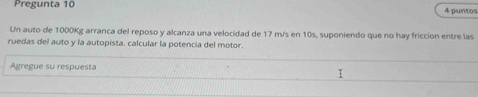 Pregunta 10 4 puntos 
Un auto de 1000Kg arranca del reposo y alcanza una velocidad de 17 m/s en 10s, suponiendo que no hay friccion entre las 
ruedas del auto y la autopista. calcular la potencia del motor. 
Agregue su respuesta