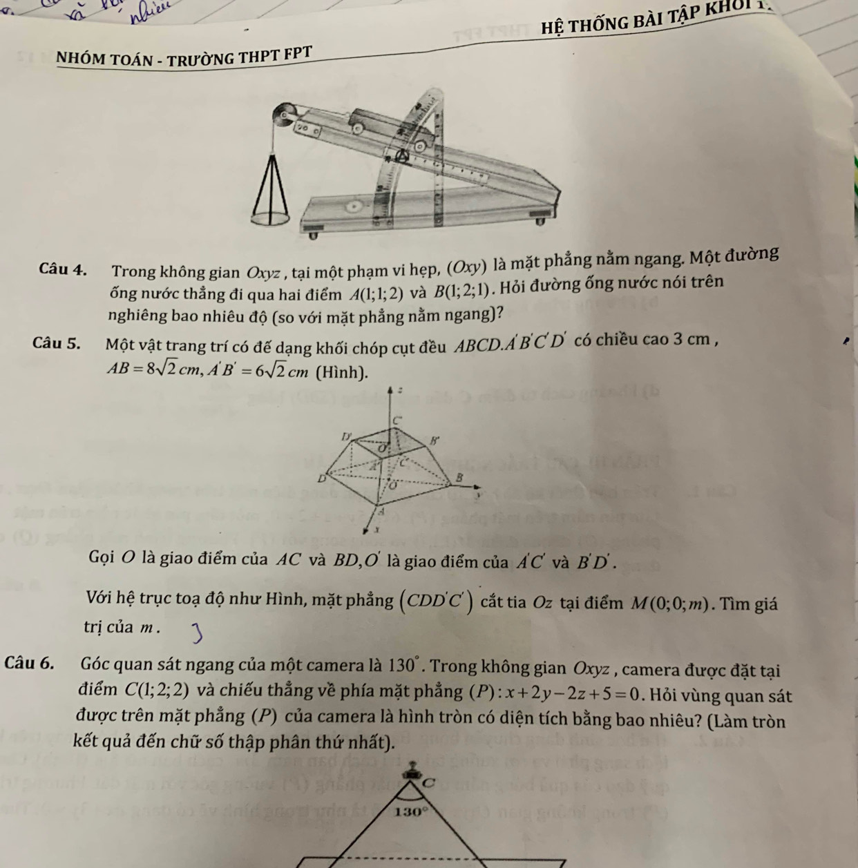 hệ thống bài tập khởi  
NHÓM TOÁN - TRườNG THPT FPT 
Câu 4. Trong không gian Oxyz , tại một phạm vi hẹp, (Oxy) là mặt phẳng nằm ngang. Một đường
ống nước thẳng đi qua hai điểm A(1;1;2) và B(1;2;1). Hỏi đường ống nước nói trên
nghiêng bao nhiêu độ (so với mặt phẳng nằm ngang)?
Câu 5. Một vật trang trí có đế dạng khối chóp cụt đều ABCD.A B'C'D' có chiều cao 3 cm ,
AB=8sqrt(2)cm,A'B'=6sqrt(2)cm (Hình).
Gọi O là giao điểm của AC và BD, ,O' là giao điểm của A'C' và B'D'.
Với hệ trục toạ độ như Hình, mặt phẳng (CDD'C') cắt tia Oz tại điểm M(0;0;m). Tìm giá
trị của m .
Câu 6. Góc quan sát ngang của một camera là 130°. Trong không gian Oxyz , camera được đặt tại
điểm C(1;2;2) và chiếu thẳng về phía mặt phẳng (P) : x+2y-2z+5=0. Hỏi vùng quan sát
được trên mặt phẳng (P) của camera là hình tròn có diện tích bằng bao nhiêu? (Làm tròn
kết quả đến chữ số thập phân thứ nhất).