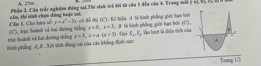 25m. . 20m. 
Phần 2. Câu trắc nghiệm đúng sai.Thí sinh trả lời từ câu 1 đến câu 4. Trong môi ya),b),c),a) 
câu, thí sinh chọn đúng hoặc sai. 
Câu 1. Cho hàm số y=x^2-3x có đồ thị (C). Kí hiệu A là hình phẳng giới hạn bởi 
(C), trục hoành và hai đường thẳng x=0, x=3; B là hình phẳng giới hạn bởi (C), 
trục hoành và hai đường thắng x=3, x=a(a>3). Gọi S_A, S_B lần lượt là diện tích của 
hình phẳng A, B. Xét tính đúng sai của các khẳng định sau: 
Trang 1/2