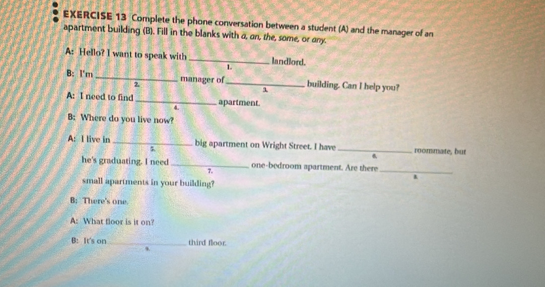 Complete the phone conversation between a student (A) and the manager of an 
apartment building (B). Fill in the blanks with a, an, the, some, or any. 
A: Hello? I want to speak with _landlord. 
1 
B: l'm _manager of _building. Can I help you? 
2. 
3. 
A: I need to find _apartment. 
4. 
B: Where do you live now? 
A: I live in _big apartment on Wright Street. I have _roommate, but 
5. 
he's graduating. I need _one-bedroom apartment. Are there_ 
7. 
B 
small apartments in your building? 
B: There's one. 
A: What floor is it on? 
B: It's on _third floor. 
9.