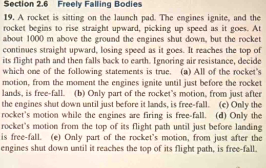 Freely Falling Bodies
19. A rocket is sitting on the launch pad. The engines ignite, and the
rocket begins to rise straight upward, picking up speed as it goes. At
about 1000 m above the ground the engines shut down, but the rocket
continues straight upward, losing speed as it goes. It reaches the top of
its flight path and then falls back to earth. Ignoring air resistance, decide
which one of the following statements is true. (a) All of the rocket’s
motion, from the moment the engines ignite until just before the rocket
lands, is free-fall. (b) Only part of the rocket’s motion, from just after
the engines shut down until just before it lands, is free-fall. (c) Only the
rocket’s motion while the engines are firing is free-fall. (d) Only the
rocket’s motion from the top of its flight path until just before landing
is free-fall. (e) Only part of the rocket's motion, from just after the
engines shut down until it reaches the top of its flight path, is free-fall.