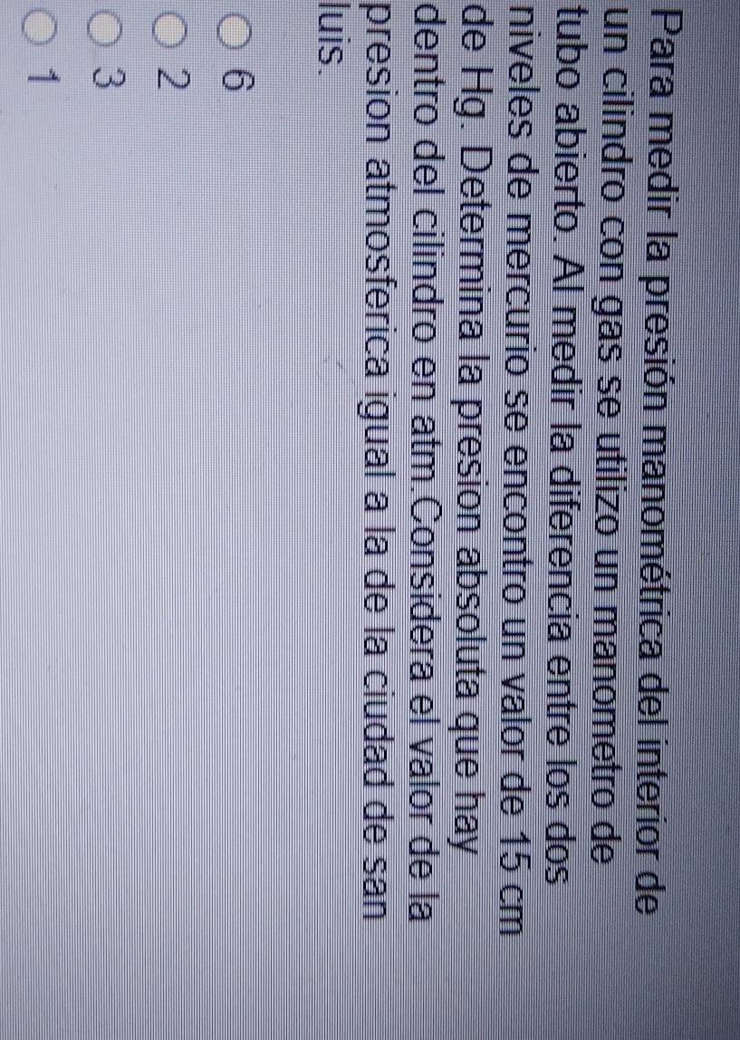 Para medir la presión manométrica del interior de
un cilindro con gás se utilizo un manometro de
tubo abierto. Al medir la diferencia entre los dos
niveles de mercurio se encontro un valor de 15 cm
de Hg. Determina la presion absoluta que hay
dentro del cilindro en atm.Considera el valor de la
presion atmosferica igual a la de la ciudad de san
luis.
6
2
3
1