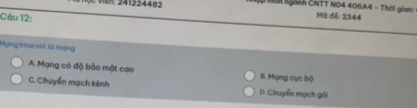ven: 241224482 ập mên ngành CNTT NO4 406A4 - Thời giam: Mô đế: 2344
Câu 12:
Mạng internet là mạng
A. Mạng có độ bảo mật cao B. Mạng cục bộ
C. Chuyển mạch kênh D. Chuyến mạch gói