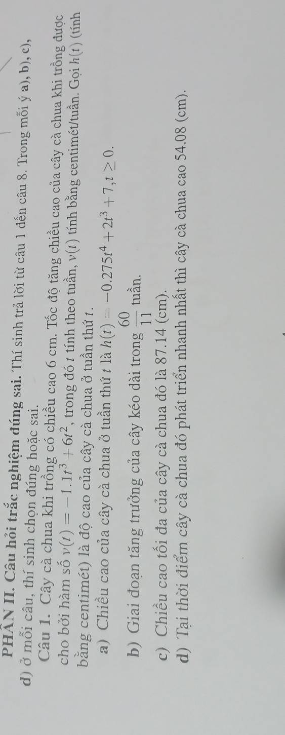 PHÂN II. Câu hỏi trắc nghiệm đúng sai. Thí sinh trả lời từ câu 1 đến câu 8. Trong mỗi ý a), b), c), 
d) ở mỗi câu, thí sinh chọn đúng hoặc sai. 
Câu 1. Cây cà chua khi trồng có chiều cao 6 cm. Tốc độ tăng chiều cao của cây cà chua khi trồng được 
cho bởi hàm số v(t)=-1.1t^3+6t^2 , trong đó t tính theo tuần, v(t) tính bằng centimét/tuần. Gọi h(1) (tính 
bằng centimét) là độ cao của cây cà chua ở tuần thứ t. 
a) Chiều cao của cây cà chua ở tuần thứ t là h(t)=-0.275t^4+2t^3+7, t≥ 0. 
b) Giai đoạn tăng trưởng của cây kéo dài trong  60/11  tuần. 
c) Chiều cao tối đa của cây cà chua đó là 87.14 (cm). 
d) Tại thời điểm cây cà chua đó phát triển nhanh nhất thì cây cà chua cao 54.08 (cm).