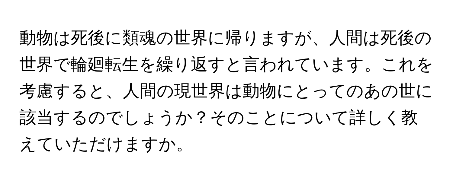 動物は死後に類魂の世界に帰りますが、人間は死後の世界で輪廻転生を繰り返すと言われています。これを考慮すると、人間の現世界は動物にとってのあの世に該当するのでしょうか？そのことについて詳しく教えていただけますか。