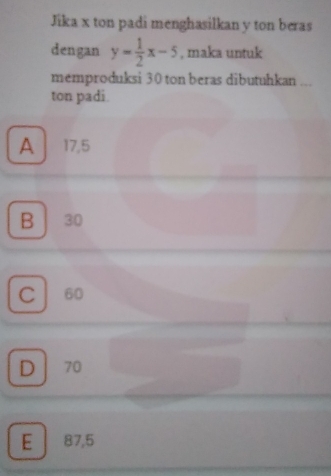 Jika x ton padi menghasilkan y ton beras
dengan y= 1/2 x-5 , maka untuk
memproduksi 30 ton beras dibutuhkan ...
ton padi.
A 17,5
B 30
C 60
D 70
E 87,5