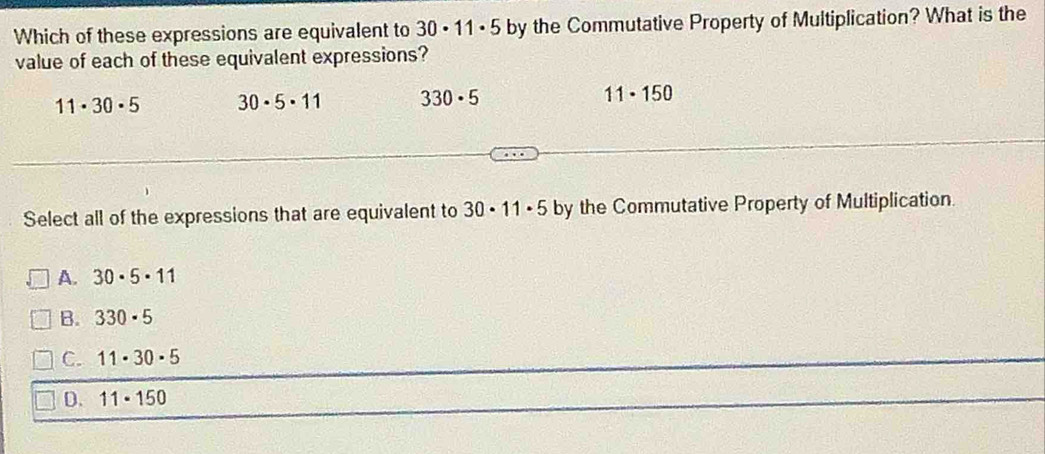 Which of these expressions are equivalent to 30· 11· 5 by the Commutative Property of Multiplication? What is the
value of each of these equivalent expressions?
11· 30· 5 30· 5· 11 330· 5 11· 150
Select all of the expressions that are equivalent to 30· 11· 5 by the Commutative Property of Multiplication.
A. 30· 5· 11
B. 330· 5
C. 11· 30· 5
D. 11· 150