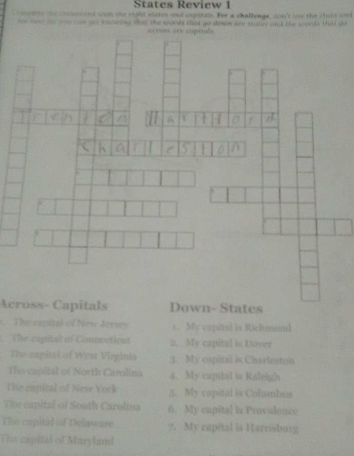 States Review 1 
e crosswerd wom the right states and capirals. For a challeage, don't use the clues and 
e u an oet knowing that the words that go down are siates and the words that go 
Across- CapitalsDown- States 
1. The capital of New Jersev 1. My capital is Richmond 
The capital of Connectiont 2. My capital is Dover 
The capital of West Virginia 3. My capital is Charleston 
The capital of North Carolina 4. My capital is Raleigh 
The capital of New York 5. My capital is Columbus 
The capital of South Carolina 6. My capital is Providence 
The capital of Delaware 7. My capital is Harrisburg 
The capital of Maryland