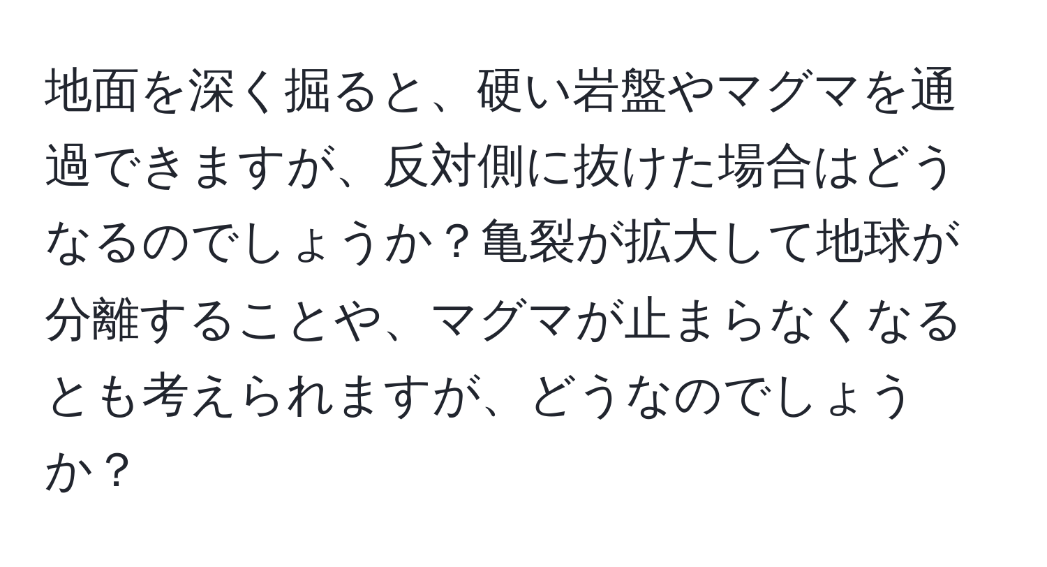 地面を深く掘ると、硬い岩盤やマグマを通過できますが、反対側に抜けた場合はどうなるのでしょうか？亀裂が拡大して地球が分離することや、マグマが止まらなくなるとも考えられますが、どうなのでしょうか？