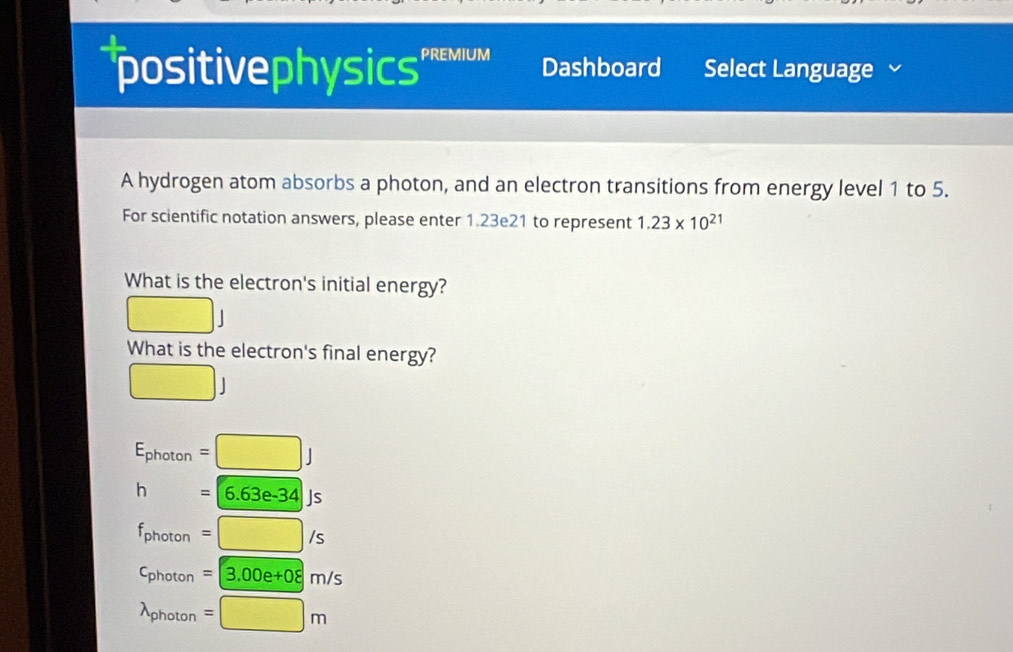 positivephysics' REMIUM Dashboard Select Language
A hydrogen atom absorbs a photon, and an electron transitions from energy level 1 to 5.
For scientific notation answers, please enter 1.23e21 to represent 1.23* 10^(21)
What is the electron's initial energy?
□. 
What is the electron's final energy?
□ J
E_photon=□ J
h=6.63e-34Js
f_photon=□ /s
c_photon=3.00e+08m/s
lambda _photon=□ m