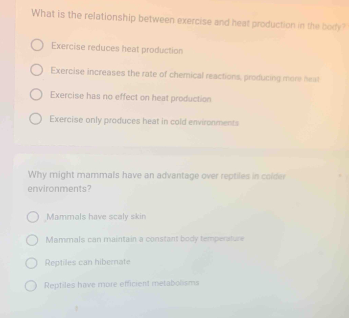 What is the relationship between exercise and heat production in the body?
Exercise reduces heat production
Exercise increases the rate of chemical reactions, producing more heat
Exercise has no effect on heat production
Exercise only produces heat in cold environments
Why might mammals have an advantage over reptiles in colder
environments?
Mammals have scaly skin
Mammals can maintain a constant body temperature
Reptiles can hibernate
Reptiles have more efficient metabolisms
