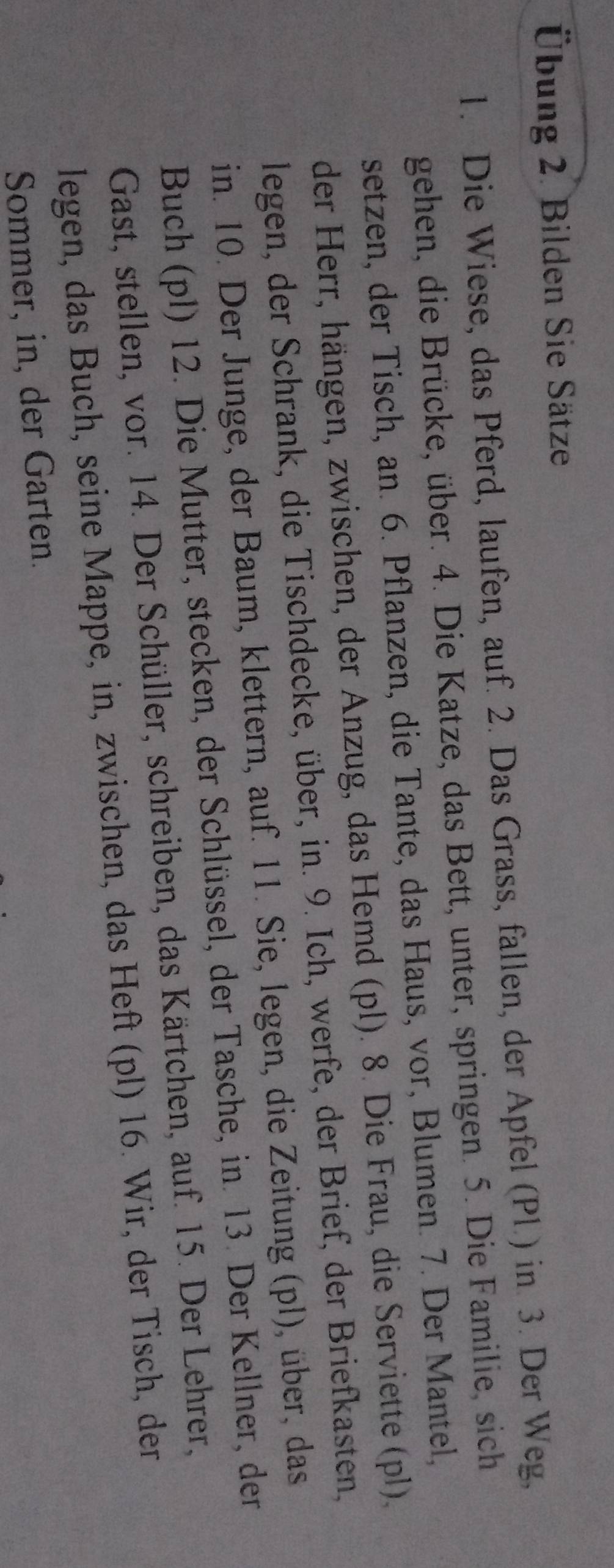 Übung 2. Bilden Sie Sätze 
1. Die Wiese, das Pferd, laufen, auf. 2. Das Grass, fallen, der Apfel (Pl.) in 3. Der Weg, 
gehen, die Brücke, über. 4. Die Katze, das Bett, unter, springen. 5. Die Familie, sich 
setzen, der Tisch, an. 6. Pflanzen, die Tante, das Haus, vor, Blumen. 7. Der Mantel, 
der Herr, hängen, zwischen, der Anzug, das Hemd (pl). 8. Die Frau, die Serviette (pl), 
legen, der Schrank, die Tischdecke, über, in. 9. Ich, werfe, der Brief, der Briefkasten, 
in. 10. Der Junge, der Baum, klettern, auf. 11. Sie, legen, die Zeitung (pl), über, das 
Buch (pl) 12. Die Mutter, stecken, der Schlüssel, der Tasche, in. 13. Der Kellner, der 
Gast, stellen, vor. 14. Der Schüller, schreiben, das Kärtchen, auf. 15. Der Lehrer, 
legen, das Buch, seine Mappe, in, zwischen, das Heft (pl) 16. Wir, der Tisch, der 
Sommer, in, der Garten.