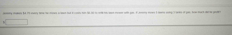 Jeremy makes $4.70 every time he mows a lawn but it costs him $6.80 to refill his lawn mower with gas. If Jeremy mows 5 lawns using 3 tanks of gas, how much did he profit?
$