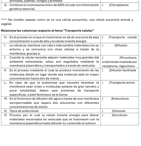 No olvides repasar como se ve una célula procariota, una célula eucariota animal y 
vegetal. 
Relaciona las columnas respecto al tema “Transporte celular” 
Har 
I 
Js 
r 
K 
L 
M 
N 
O