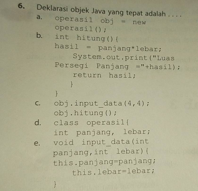 Deklarasi objek Java yang tepat adalah . . . . 
a. operasil obj = new 
operasil(); 
b. int hitung() 
hasil = panjang*lebar; 
System.out.print("Luas 
Persegi Panjang =''+hasj _  ); 
return hasil; 
、 
 
C. obj.input_data (4,4); 
obj.hitung(); 
d. class operasil 
int panjang, lebar; 
e. void input_data(int 
panjang,int lebar) 
this.panjang=panjang; 
this.leba r=1 ebar; 
