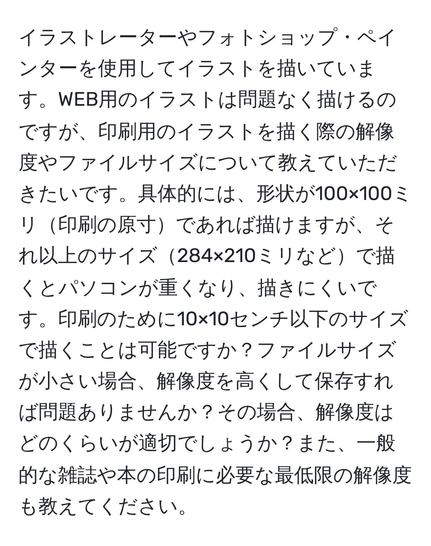 イラストレーターやフォトショップ・ペインターを使用してイラストを描いています。WEB用のイラストは問題なく描けるのですが、印刷用のイラストを描く際の解像度やファイルサイズについて教えていただきたいです。具体的には、形状が100×100ミリ印刷の原寸であれば描けますが、それ以上のサイズ284×210ミリなどで描くとパソコンが重くなり、描きにくいです。印刷のために10×10センチ以下のサイズで描くことは可能ですか？ファイルサイズが小さい場合、解像度を高くして保存すれば問題ありませんか？その場合、解像度はどのくらいが適切でしょうか？また、一般的な雑誌や本の印刷に必要な最低限の解像度も教えてください。
