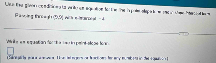 Use the given conditions to write an equation for the line in point-slope form and in slope-intercept form. 
Passing through (9,9) with x-intercept -4
Write an equation for the line in point-slope form. 
(Simplify your answer. Use integers or fractions for any numbers in the equation.)