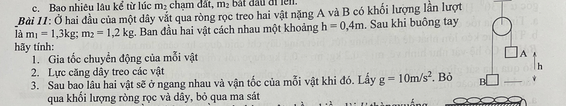 Bao nhiêu lâu kể từ lúc m₂ chạm đất, m_2 bắt đầu di len. 
Bài 11: Ở hai đầu của một dây vắt qua ròng rọc treo hai vật nặng A và B có khối lượng lần lượt 
là m_1=1,3kg; m_2=1,2kg;. Ban đầu hai vật cách nhau một khoảng h=0,4m. Sau khi buông tay 
hãy tính: 
1. Gia tốc chuyển động của mỗi vật 
A 
2. Lực căng dây treo các vật
h
3. Sau bao lâu hai vật sẽ ở ngang nhau và vận tốc của mỗi vật khi đó. Lấy g=10m/s^2. Bỏ B □ _ 
qua khối lượng ròng rọc và dây, bỏ qua ma sát