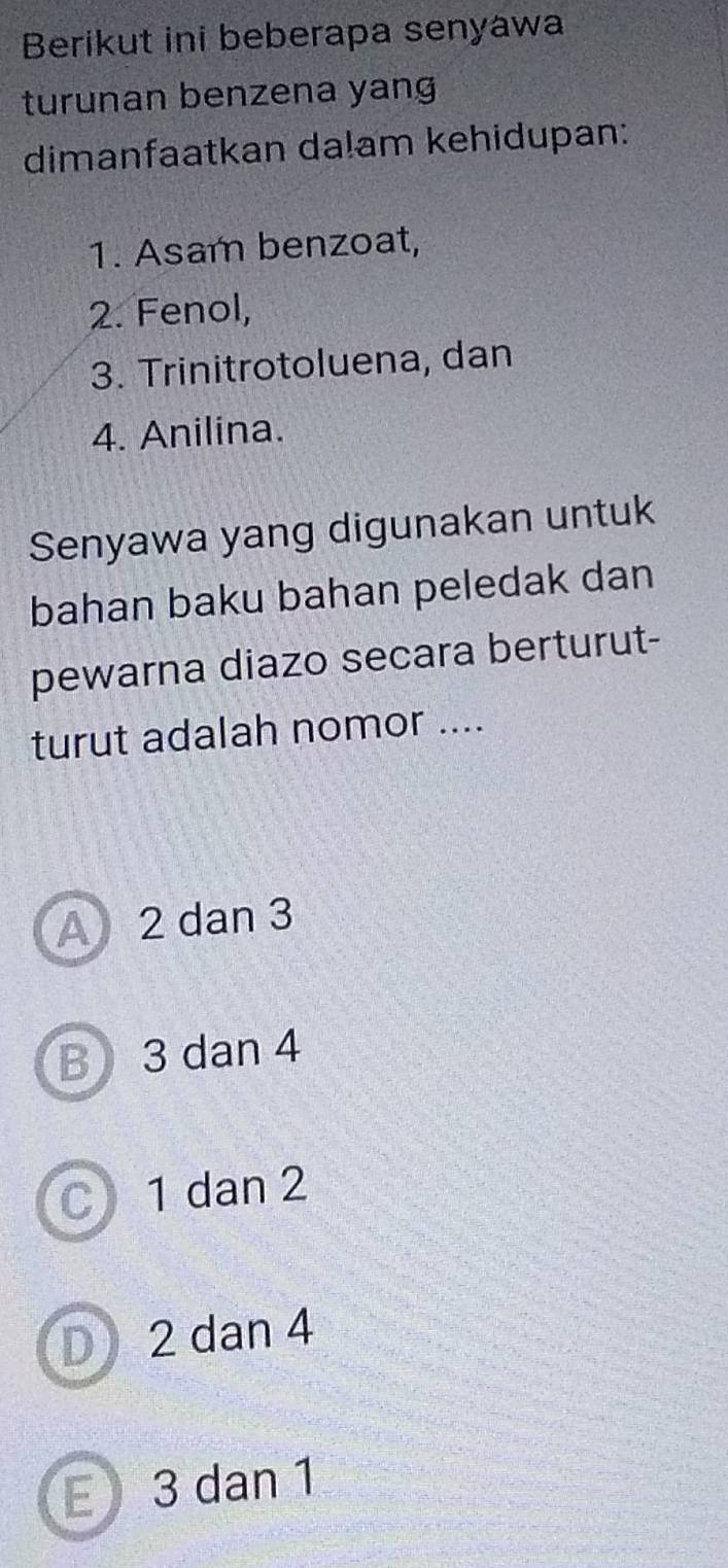 Berikut ini beberapa senyawa
turunan benzena yang
dimanfaatkan da!am kehidupan:
1. Asam benzoat,
2. Fenol,
3. Trinitrotoluena, dan
4. Anilina.
Senyawa yang digunakan untuk
bahan baku bahan peledak dan
pewarna diazo secara berturut-
turut adalah nomor ....
A 2 dan 3
B 3 dan 4
C 1 dan 2
D 2 dan 4
E 3 dan 1