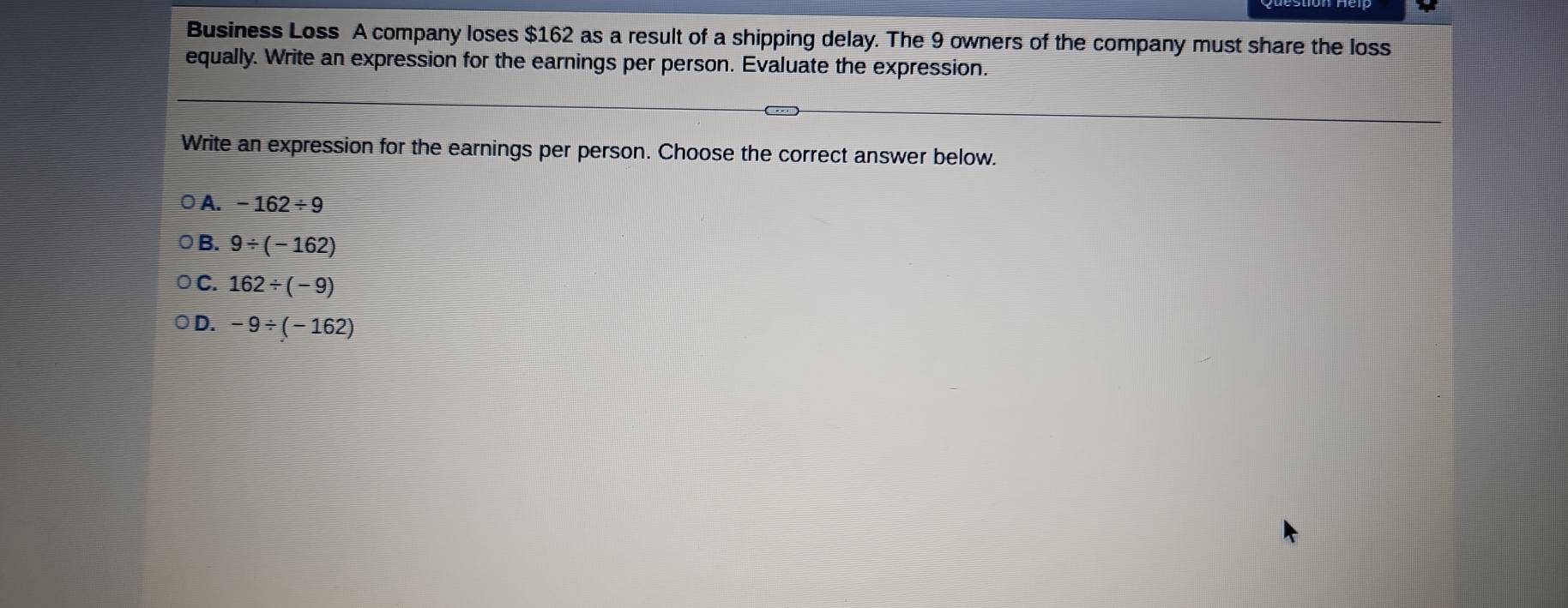 Business Loss A company loses $162 as a result of a shipping delay. The 9 owners of the company must share the loss
equally. Write an expression for the earnings per person. Evaluate the expression.
Write an expression for the earnings per person. Choose the correct answer below.
A. -162/ 9
B. 9/ (-162)
C. 162/ (-9)
D. -9/ (-162)