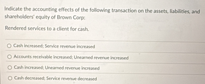 Indicate the accounting effects of the following transaction on the assets, liabilities, and
shareholders' equity of Brown Corp:
Rendered services to a client for cash.
Cash increased; Service revenue increased
Accounts receivable increased; Unearned revenue increased
Cash increased; Unearned revenue increased
Cash decreased; Service revenue decreased