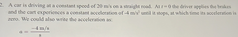 A car is driving at a constant speed of 20 m/s on a straight road. At t=0 the driver applies the brakes 
and the cart experiences a constant acceleration of -4m/s^2 until it stops, at which time its acceleration is 
zero. We could also write the acceleration as:
a= (-4m/s)/s 