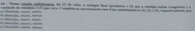 Numa reação endotérmica, há [1] de calor, a entalpia final (produtos) é [2] que a entalpia inicial (reagentes) e a
variação de entalpia é [3] que zero. Completa-se corretamente essa frase substituindo-se 1
a) liberação, maior, maior. 1], [2] e [3], respectivamente, por:
b) absorção, maior, menor.
c) absorção, maior, maior.
d) absorção, menor, maior.
e) liberação, maior, menor.