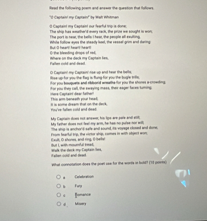Read the following poem and answer the question that follows.
"O Captain! my Captain!" by Walt Whitman
O Captain! my Captain! our fearful trip is done;
The ship has weather'd every rack, the prize we sought is won;
The port is near, the bells I hear, the people all exulting.
While follow eyes the steady keel, the vessel grim and daring:
But O heart! heart! heart!
O the bleeding drops of red,
Where on the deck my Captain lies,
Fallen cold and dead.
O Captain! my Captain! rise up and hear the bells;
Rise up-for you the flag is flung-for you the bugle trills;
For you bouquets and ribbon'd wreaths-for you the shores a-crowding;
For you they call, the swaying mass, their eager faces turning;
Here Captain! dear father!
This arm beneath your head;
You've fallen cold and dead It is some dream that on the deck.
My Captain does not answer, his lips are pale and still;
My father does not feel my arm, he has no pulse nor will;
The ship is anchor'd safe and sound, its voyage closed and done.
From fearful trip, the victor ship, comes in with object won;
Exult, O shores, and ring, O bells!
But I, with mournful tread,
Walk the deck my Captain lies,
Fallen cold and dead
What connotation does the poet use for the words in bold? (10 points)
Celebration
b Fury
c omance
d _ Misery