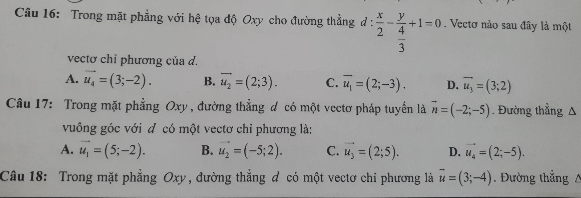 Trong mặt phẳng với hệ tọa độ Oxy cho đường thẳng d :  x/2 -frac y 4/3 +1=0. Vectơ nào sau đây là một
vectơ chỉ phương của d.
B.
A. vector u_4=(3;-2). vector u_2=(2;3). C. vector u_1=(2;-3). D. vector u_3=(3;2)
Câu 17: Trong mặt phẳng Oxy , đường thẳng đ có một vectơ pháp tuyến là vector n=(-2;-5). Đường thẳng Δ
vuông góc với đ có một vectơ chỉ phương là:
B.
A. vector u_1=(5;-2). vector u_2=(-5;2). C. vector u_3=(2;5). D. vector u_4=(2;-5). 
Câu 18: Trong mặt phẳng Oxy, đường thẳng đ có một vectơ chỉ phương là vector u=(3;-4). Đường thắng 0