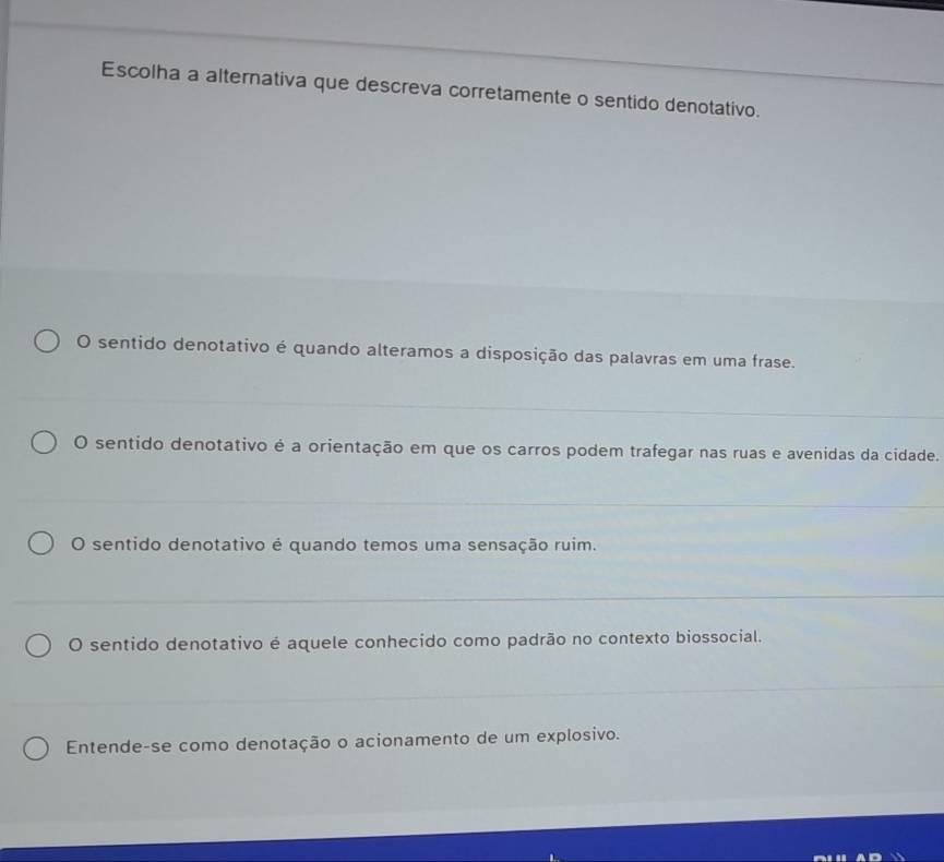 Escolha a alternativa que descreva corretamente o sentido denotativo.
O sentido denotativo é quando alteramos a disposição das palavras em uma frase.
O sentido denotativo é a orientação em que os carros podem trafegar nas ruas e avenidas da cidade.
O sentido denotativo é quando temos uma sensação ruim.
O sentido denotativo é aquele conhecido como padrão no contexto biossocial.
Entende-se como denotação o acionamento de um explosivo.