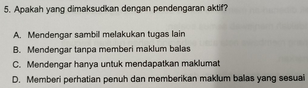 Apakah yang dimaksudkan dengan pendengaran aktif?
A. Mendengar sambil melakukan tugas lain
B. Mendengar tanpa memberi maklum balas
C. Mendengar hanya untuk mendapatkan maklumat
D. Memberi perhatian penuh dan memberikan maklum balas yang sesuai