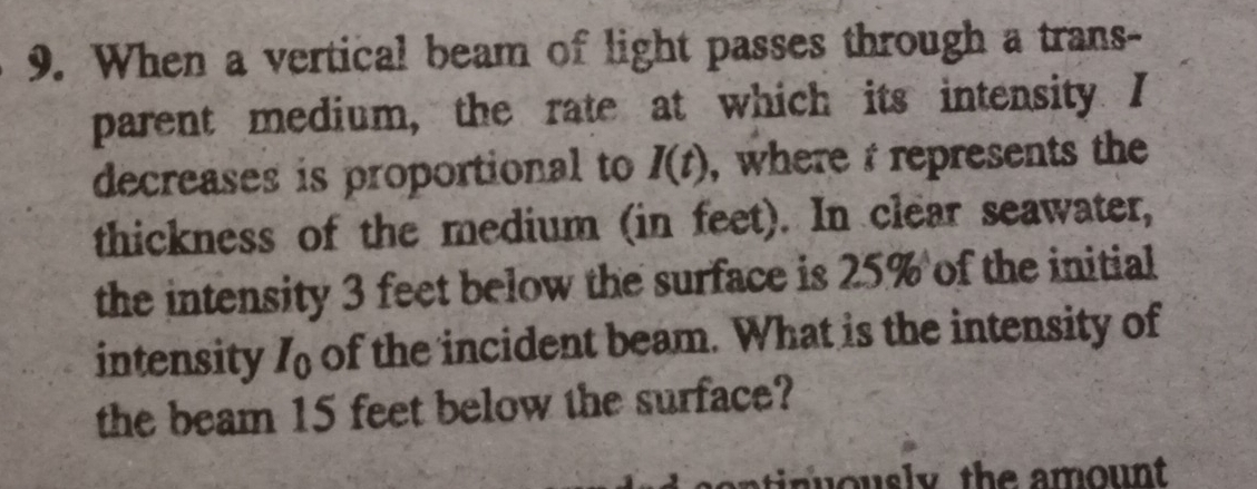 When a vertical beam of light passes through a trans- 
parent medium, the rate at which its intensity. I
decreases is proportional to I(t) , where represents the 
thickness of the medium (in feet). In clear seawater, 
the intensity 3 feet below the surface is 25% of the initial 
intensity I_0 of the incident beam. What is the intensity of 
the beam 15 feet below the surface?