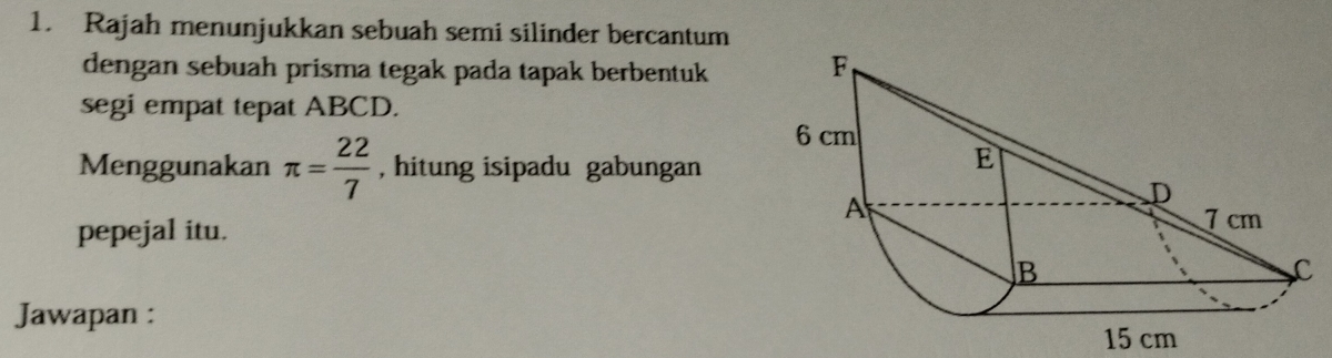 Rajah menunjukkan sebuah semi silinder bercantum 
dengan sebuah prisma tegak pada tapak berbentuk 
segi empat tepat ABCD. 
Menggunakan π = 22/7  , hitung isipadu gabungan 
pepejal itu. 
Jawapan :
15 cm