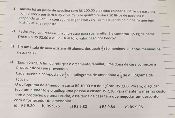 Jamilla foi ao posto de gasolina com R$ 100,00 e decidiu colocar 10 litros de gasolina,_
com o preço por litro a R$ 7,59. Calcule quanto custará 10 litros de gasolina e
responda se Jamilla conseguirá pagar esse valor com a quantia de dinheiro que tem._
__
Justifique sua resposta.
2) Pedro resolveu realizar um churrasco para sua família. Ele comprou 1,5 kg de carne
_
pagando R$ 32,90 o quilo. Qual foi o valor pago por Pedro?
3) Em uma sala de aula existem 49 alunos, dos quais  2/7  são meninos. Quantas meninas há
nessa sala?
4) (Enem 2021) A fim de reforçar o orçamento familiar, uma dona de casa começou a
produzir doces para revender.
Cada receita é composta de  4/5  de quilograma de amendoim e  1/5  de quilograma de
açúcar.
O quilograma de amendoim custa R$ 10,00 e o do açúcar, R$ 2,00. Porém, o açúcar
teve um aumento e o quilograma passou a custar R$ 2,20. Para manter o mesmo custo
com a produção de uma receita, essa dona de casa terá que negociar um desconto
com o fornecedor de amendoim.
a) R$ 9,20 b) R$ 9,75 c) R$ 9,80 d) R$ 9,84 e) R$ 9,95