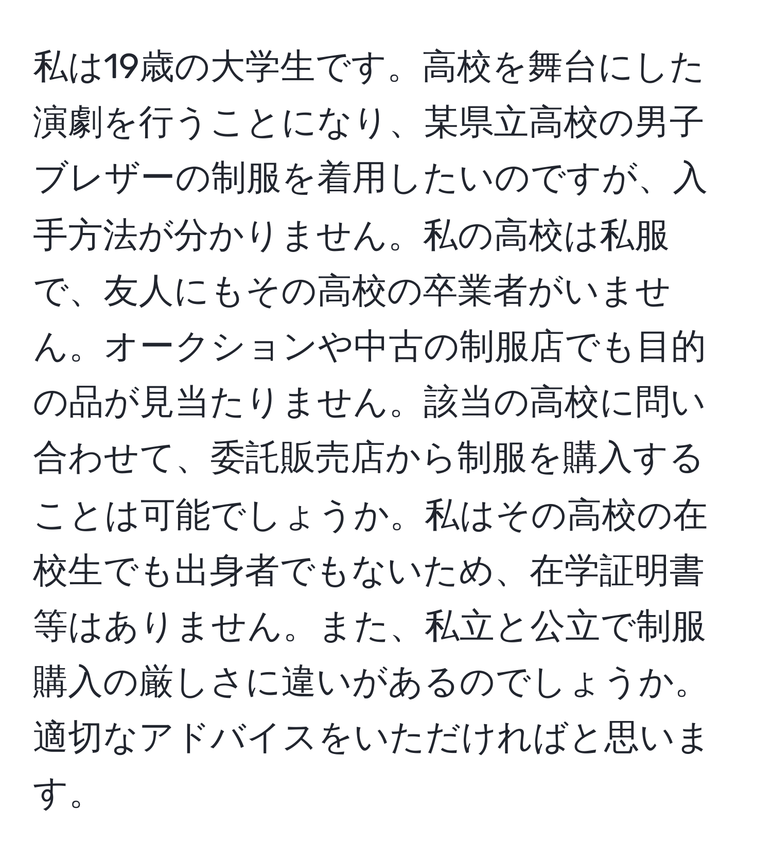 私は19歳の大学生です。高校を舞台にした演劇を行うことになり、某県立高校の男子ブレザーの制服を着用したいのですが、入手方法が分かりません。私の高校は私服で、友人にもその高校の卒業者がいません。オークションや中古の制服店でも目的の品が見当たりません。該当の高校に問い合わせて、委託販売店から制服を購入することは可能でしょうか。私はその高校の在校生でも出身者でもないため、在学証明書等はありません。また、私立と公立で制服購入の厳しさに違いがあるのでしょうか。適切なアドバイスをいただければと思います。