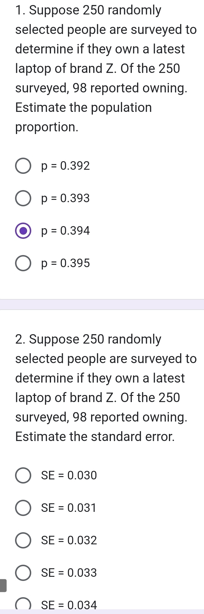 Suppose 250 randomly
selected people are surveyed to
determine if they own a latest
laptop of brand Z. Of the 250
surveyed, 98 reported owning.
Estimate the population
proportion.
p=0.392
p=0.393
p=0.394
p=0.395
2. Suppose 250 randomly
selected people are surveyed to
determine if they own a latest
laptop of brand Z. Of the 250
surveyed, 98 reported owning.
Estimate the standard error.
SE=0.030
SE=0.031
SE=0.032
SE=0.033
SE=0.034