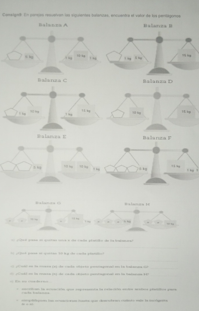 Consign9: En parejas resuelvan las siguientes balanzas, encuentra el valor de los pentágonos 
Balanza A Balanza B
5 kg t kg 1D kg l kg
Balanza C
l kg l
Balanza G Balanza H
10 kp 1.5. 4g 3 kg a 6 kg
10 kg
3)¿Qué pasa si quitas una x de cada platillo de la balanza? 
_ 
b) ¿Qué pasa si quitas 10 kg de cada platillo? 
_ 
_ 
) ¿Cuál es la masa (x) de cada objeto pentagonal en la balanza G? 
d ¿ Cuál es la masa (n) de cada objeto pentagonal en la balanza H?_ 
En su cuaderno.. 
escriban la ecuación que representa la relación entre ambos platillos para 
cada balanza. 
simplifiquen las ecuaciones hasta que descubran cuánto vale la incógnita 
bio nì