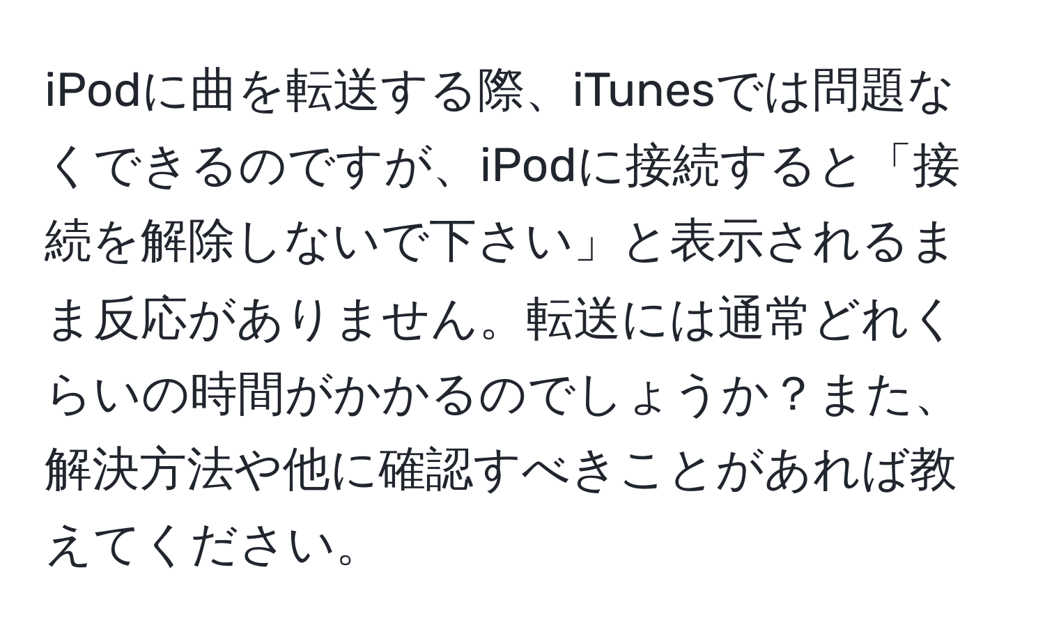 iPodに曲を転送する際、iTunesでは問題なくできるのですが、iPodに接続すると「接続を解除しないで下さい」と表示されるまま反応がありません。転送には通常どれくらいの時間がかかるのでしょうか？また、解決方法や他に確認すべきことがあれば教えてください。