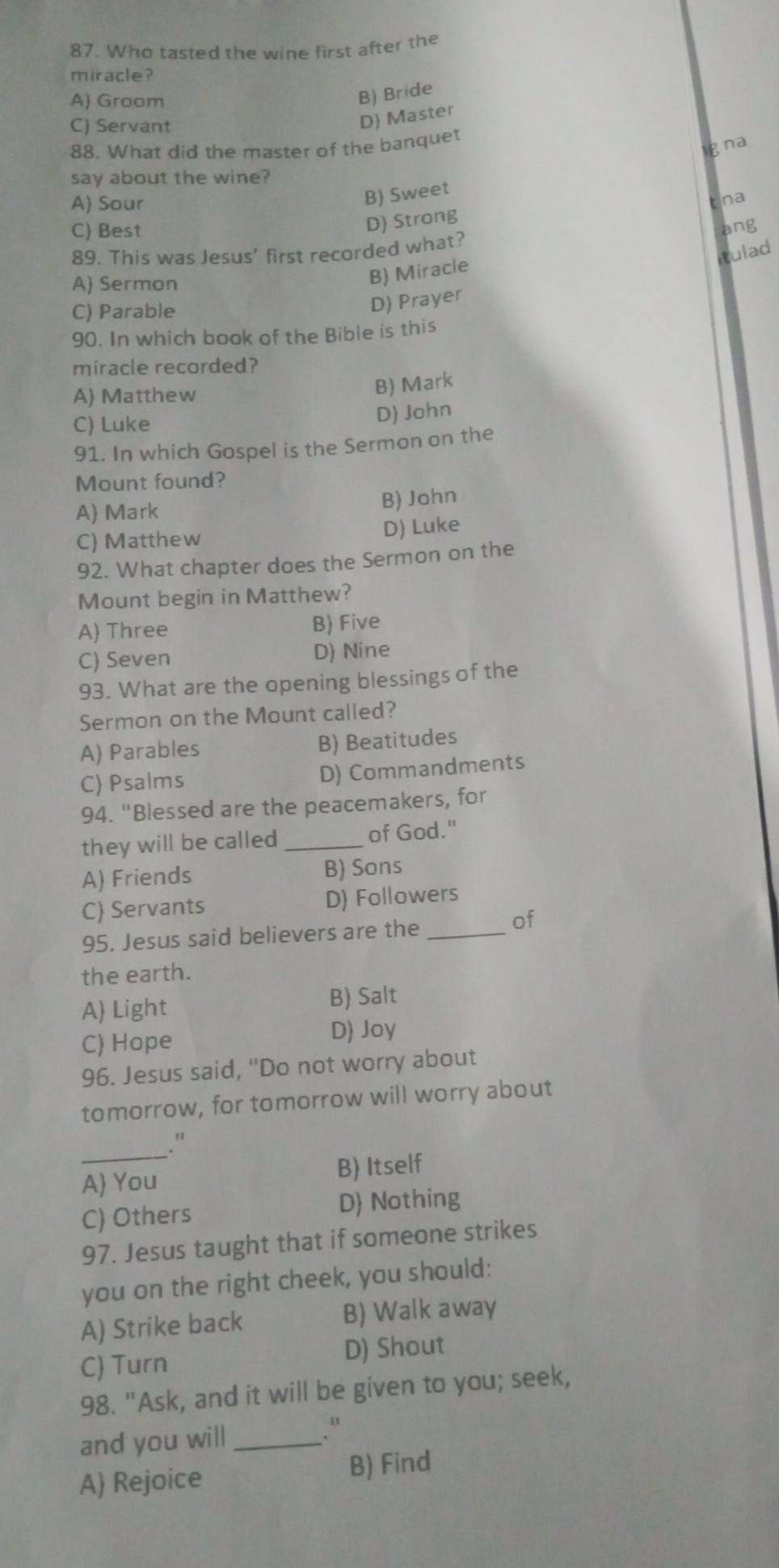 Who tasted the wine first after the
miracle ?
A) Groom
B) Bride
C) Servant
D) Master
88. What did the master of the banquet
g na
say about the wine?
A) Sour
B) Sweet
D) Strong tna
C) Best ang
89. This was Jesus' first recorded what?
tulad
A) Sermon
B) Miracle
C) Parable
D) Prayer
90. In which book of the Bible is this
miracle recorded?
A) Matthew
B) Mark
C) Luke
D) John
91. In which Gospel is the Sermon on the
Mount found?
A) Mark B) John
C) Matthew D) Luke
92. What chapter does the Sermon on the
Mount begin in Matthew?
A) Three B) Five
C) Seven D) Nine
93. What are the opening blessings of the
Sermon on the Mount called?
A) Parables B) Beatitudes
C) Psalms D) Commandments
94. "Blessed are the peacemakers, for
they will be called _of God."
A) Friends B) Sons
C) Servants D) Followers
95. Jesus said believers are the_
of
the earth.
A) Light B) Salt
C) Hope
D) Joy
96. Jesus said, "Do not worry about
tomorrow, for tomorrow will worry about
_."
A You B) Itself
C) Others D) Nothing
97. Jesus taught that if someone strikes
you on the right cheek, you should:
A) Strike back B) Walk away
C) Turn D) Shout
98. "Ask, and it will be given to you; seek,
and you will _.''
A) Rejoice B) Find
