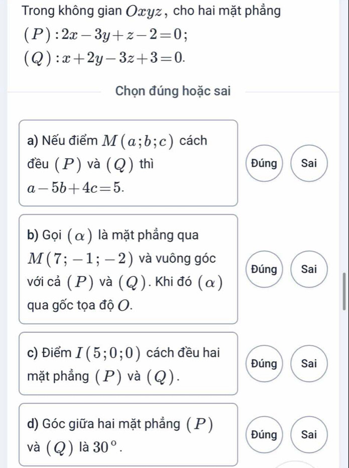 Trong không gian Oxyz , cho hai mặt phẳng 
(P): 2x-3y+z-2=0; 
(Q): x+2y-3z+3=0. 
Chọn đúng hoặc sai 
a) Nếu điểm M(a;b;c) cách 
đều (P) và (Q) thì Đúng Sai
a-5b+4c=5. 
b) Gọi ( α ) là mặt phẳng qua
M(7;-1;-2) và vuông góc 
Đúng Sai 
với cả (P) và (4 ? ). Khi đó ( α ) 
qua gốc tọa độ O. 
c) Điểm I(5;0;0) cách đều hai 
Đúng Sai 
mặt phẳng (P) và (Q). 
d) Góc giữa hai mặt phẳng ( P) 
Đúng Sai 
và (Q) là 30°.